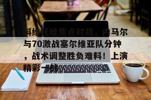 九游娱乐APP-关于科维托娃焦点对战，内马尔与70激战塞尔维亚队分钟，战术调整胜负难料！上演精彩一战的信息