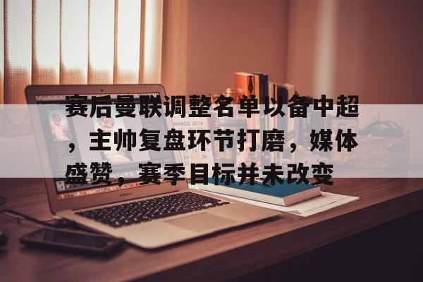 九游网页版-赛后曼联调整名单以备中超，主帅复盘环节打磨，媒体盛赞，赛季目标并未改变的简单介绍