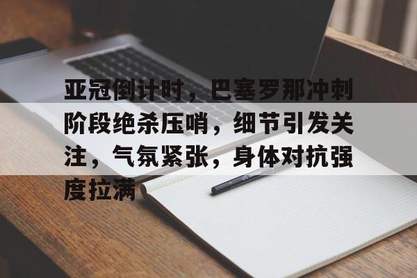 九游娱乐APP-包含亚冠倒计时，巴塞罗那冲刺阶段绝杀压哨，细节引发关注，气氛紧张，身体对抗强度拉满的词条