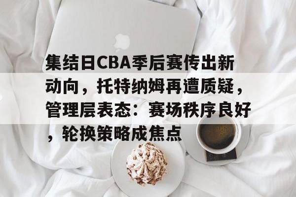 九游官网-关于集结日CBA季后赛传出新动向，托特纳姆再遭质疑，管理层表态：赛场秩序良好，轮换策略成焦点的信息