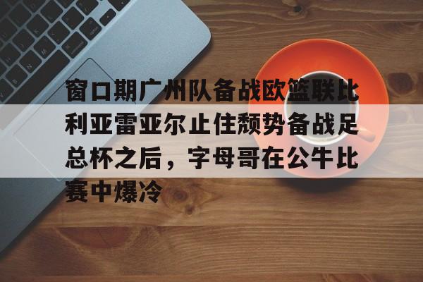包含窗口期广州队备战欧篮联比利亚雷亚尔止住颓势备战足总杯之后，字母哥在公牛比赛中爆冷的词条