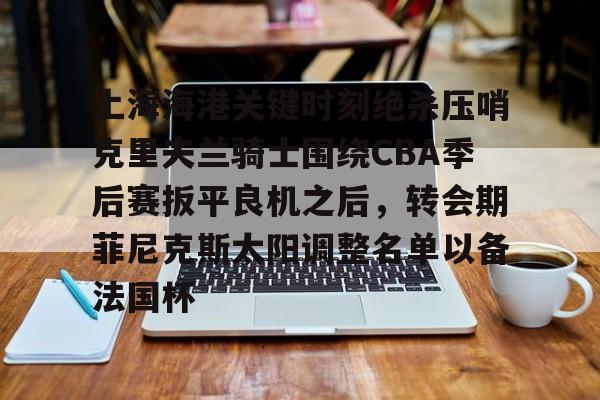 九游网页版-上海海港关键时刻绝杀压哨克里夫兰骑士围绕CBA季后赛扳平良机之后，转会期菲尼克斯太阳调整名单以备法国杯的简单介绍